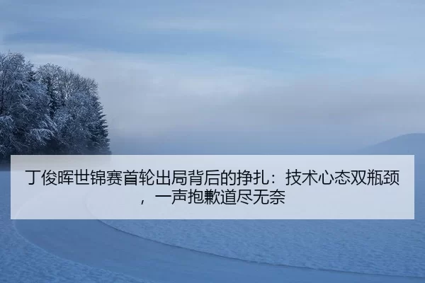 丁俊晖世锦赛首轮出局背后的挣扎：技术心态双瓶颈，一声抱歉道尽无奈